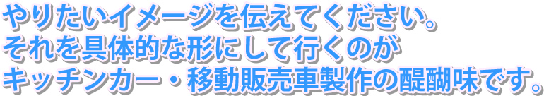 やりたいキッチンカーのイメージを伝えて下さい。それを具体的な形にして行くのがキッチンカー・移動販売車製作の醍醐味です。